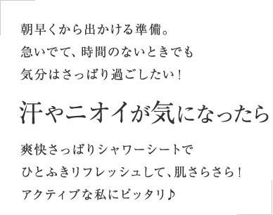 朝早くから出かける準備。急いでて、時間のないときでも気分はさっぱり過ごしたい！汗やニオイが気になったら爽快さっぱりシャワーシートでひとふきリフレッシュして、肌さらさら！アクティブな私にピッタリ♪