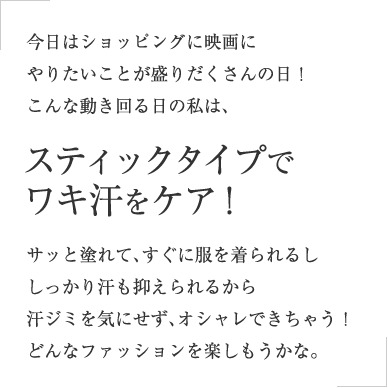 今日はショッピングに映画にやりたいことが盛りだくさんの日！こんな動き回る日の私は、スティックタイプでワキ汗をケア！サッと塗れて、すぐに服を着られるししっかり汗も抑えられるから汗ジミを気にせず、オシャレできちゃう！どんなファッションを楽しもうかな。