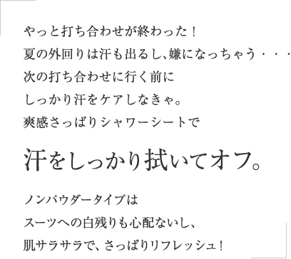 やっと打ち合わせが終わった！夏の外回りは汗も出るし、嫌になっちゃう・・・次の打ち合わせに行く前にしっかり汗をケアしなきゃ。爽感さっぱりシャワーシートで汗をしっかり拭いてオフ。ノンパウダータイプはスーツへの白残りも心配ないし、肌サラサラで、さっぱりリフレッシュ！