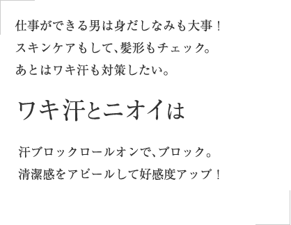 仕事ができる男は身だしなみも大事！スキンケアもして、髪形もチェック。あとはワキ汗も対策したい。ワキ汗とニオイは汗ブロックロールオンで、さりげなく清潔感をアピールして好感度アップ！