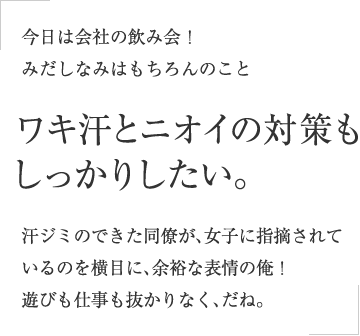 今日は会社の飲み会！みだしなみはもちろんのこと ワキ汗とニオイの対策もしっかりしたい。汗ジミのできた同僚が、女子に指摘されているのを横目に、余裕な表情の俺！遊びも仕事も抜かりなく、だね。