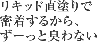 リキッド直塗りで密着するから、ずーと臭わない